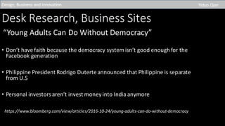 Desk	Research,	Business	Sites
“Young	Adults	Can	Do	Without	Democracy”
• Don’t	have	faith	because	the	democracy	system	isn’t	good	enough	for	the	
Facebook	generation
• Philippine	President	Rodrigo	Duterte announced	that	Philippine	is	separate	
from	U.S
• Personal	investors	aren’t	invest	money	into	India	anymore	
https://www.bloomberg.com/view/articles/2016-10-24/young-adults-can-do-without-democracy
Design,	Business	and	Innovation	 Yiduo Qian
 