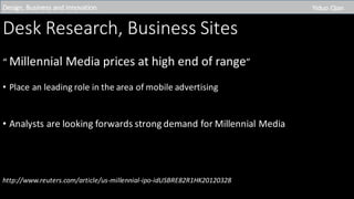 Desk	Research,	Business	Sites
“	Millennial	Media	prices	at	high	end	of	range”
• Place	an	leading	role	in	the	area	of	mobile	advertising
• Analysts	are	looking	forwards	strong	demand	for	Millennial	Media
http://www.reuters.com/article/us-millennial-ipo-idUSBRE82R1HK20120328
Design,	Business	and	Innovation	 Yiduo Qian
 