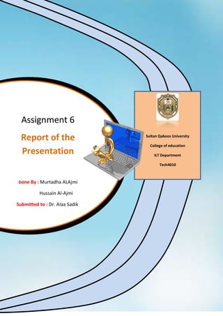 Assignment 6
  Report of the                 Sultan Qaboos University

                                  College of education
  Presentation                      ILT Department

                                       Tech4010



Done By : Murtadha ALAjmi

          Hussain Al-Ajmi

Submitted to : Dr. Alaa Sadik
 