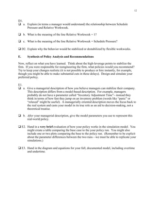 12



D1.
      a. Explain (in terms a manager would understand) the relationship between Schedule
         Pressure and Relative Workweek.

      b. What is the meaning of the line Relative Workweek = 1?

      c. What is the meaning of the line Relative Workweek = Schedule Pressure?

     D2. Explain why the behavior would be stabilized or destabilized by flexible workweeks.

E.       Synthesis of Policy Analysis and Recommendations

Now, reflect on what you have learned. Think about the high-leverage points to stabilize the
firm. If you were responsible for reengineering the firm, what policies would you recommend?
Try to keep your changes realistic (it is not possible to produce or hire instantly, for example,
though you might be able to make substantial cuts in these delays). Design and simulate your
preferred policy.

E1.
      a. Give a managerial description of how you believe managers can stabilize their company.
         This description differs from a model-based description. For example, managers
         probably do not have a parameter called “Inventory Adjustment Time”-–instead they
         think in terms of how fast they jump on an inventory problem (words like “panic” or
         “relaxed” might be useful). A managerially oriented description moves the focus back to
         the real system and casts your model in its true role as an aid to decision-making, not a
         theoretical treatise.

      b. After your managerial description, give the model parameters you use to represent this
         real-world policy.

     E2. Hand in a very brief evaluation of how your policy works in the simulation model. You
         might create a table comparing the base case to the your policy run. You might also
         include one or two plots comparing the base to the policy run. (Remember to be explicit
         about the parameter differences between the two runs—we must be able to replicate your
         simulations.)

     E3. Hand in the diagram and equations for your full, documented model, including overtime
         and undertime.
 