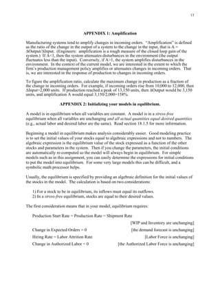 13




                                  APPENDIX 1: Amplification

Manufacturing systems tend to amplify changes in incoming orders. “Amplification” is defined
as the ratio of the change in the output of a system to the change in the input, that is A =
∆Output/∆Input. (Engineers: amplification is a rough measure of the closed loop gain of the
system.) If A<1, then the system attenuates disturbances in the environment (the output
fluctuates less than the input). Conversely, if A>1, the system amplifies disturbances in the
environment. In the context of the current model, we are interested in the extent to which the
firm’s production management policy amplifies or attenuates changes in incoming orders. That
is, we are interested in the response of production to changes in incoming orders.

To figure the amplification ratio, calculate the maximum change in production as a fraction of
the change in incoming orders. For example, if incoming orders rise from 10,000 to 12,000, then
∆Input=2,000 units. If production reached a peak of 13,150 units, then ∆Output would be 3,150
units, and amplification A would equal 3,150/2,000=158%.

                    APPENDIX 2: Initializing your models in equilibrium.

A model is in equilibrium when all variables are constant. A model is in a stress-free
equilibrium when all variables are unchanging and all actual quantities equal desired quantities
(e.g., actual labor and desired labor are the same). Read section 18.1.5 for more information.

Beginning a model in equilibrium makes analysis considerably easier. Good modeling practice
is to set the initial values of your stocks equal to algebraic expressions and not to numbers. The
algebraic expression is the equilibrium value of the stock expressed as a function of the other
stocks and parameters in the system. Then if you change the parameters, the initial conditions
are automatically re-computed so the model will always begin in equilibrium. For simple
models such as in this assignment, you can easily determine the expressions for initial conditions
to put the model into equilibrium. For some very large models this can be difficult, and a
symbolic math processor helps.

Usually, the equilibrium is specified by providing an algebraic definition for the initial values of
the stocks in the model. The calculation is based on two considerations:

   1) For a stock to be in equilibrium, its inflows must equal its outflows.
   2) In a stress-free equilibrium, stocks are equal to their desired values.

The first consideration means that in your model, equilibrium requires:

   Production Start Rate = Production Rate = Shipment Rate
                                                              [WIP and Inventory are unchanging]
   Change in Expected Orders = 0                               [the demand forecast is unchanging]
   Hiring Rate = Labor Attrition Rate                                  [Labor Force is unchanging]
   Change in Authorized Labor = 0                      [the Authorized Labor Force is unchanging]
 