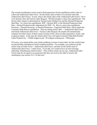 14


The second consideration can be used to find expressions for the equilibrium initial value of
Labor and Authorized Labor Force. Set the initial value of labor to its desired value (the
Authorized Labor Force). In turn, what is the initial value of the Authorized Labor Force? Set it
to its desired value, the Factory Labor Request. Will this produce a stress free equilibrium? The
factory labor request is determined by Normal Labor Productivity and the Desired Production
Start Rate. In a stress free equilibrium, WIP = Desired WIP, so the Desired Production Start
Rate = Desired Production (the Adjustment for WIP = 0). But in a stress-free equilibrium,
Inventory = Desired Inventory, so Desired Production = Expected Order Rate, which equals the
Customer Order Rate in equilibrium. Thus by setting initial Labor = Authorized Labor Force
and initial Authorized Labor Force = Factory Labor Request, the model will automatically
compute the initial values of these stocks in terms of the values of other parameters, stocks, and
exogenous inputs. In the end, the initial Labor Force will equal Customer Order Rate/Normal
Labor Productivity = 10,000 widgets/week / 20 widgets/week/person = 500 people.

Of course, you cannot define your initial conditions in terms of each other, for this would create
an unresolvable simultaneous initial condition problem. For example, you could not set the
initial value of Labor Force = Authorized Labor Force, and then set the initial value of
Authorized Labor Force = Labor Force. If you did, you would receive an error message
indicating “Simultaneous Initial Values”. One of these stocks (in our case, Authorized Labor
Force) must be set equal to an expression that does not involve the other to resolve the
simultaneity (see section 18.1.5 in the text).
 