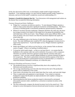 2




In the class discussion of this issue, we developed a simple model to begin testing this
hypothesis. Your modeling strategy is to start with the simplest possible model, expand it as
necessary, and never let the model’s complexity exceed your understanding of it.

Summary of model development thus far: Your discussions with management and workers on
the factory floor revealed the following information.

Customer Demand and Order Fulfillment
   • Widget Inc.’s customers are delivery-sensitive. To meet demand, Widgets operates a
      make-to-stock system and carries significant inventories of finished product. The firm’s
      inventory of finished goods is increased by production and decreased by shipments.
   • Whenever inventory becomes inadequate, shipments fall below the order rate: the lower
      the average inventory level relative to the target level, the greater the probability that
      individual items will be out of stock. Since Widgets carries many different SKUs, some
      items are likely to be out of stock even when the maximum shipment rate equals the
      actual order rate.
   • The order fulfillment ratio is the fraction of orders that Widgets can fill (the service
      level). The order fulfillment ratio would be 85% when the aggregate inventory level is
      equal to the required level. To provide higher service, Widgets maintains significant
      safety stocks.
   • Orders that Widgets can’t deliver are lost forever, as the customer finds an alternate
      source of supply. (There is no backlog of unfilled orders.)
   ∗ To keep the initial model simple—so that we can learn from it—we assume that the
      feedbacks to the customer order rate can be omitted for the purpose of this assignment.
      Therefore you and the client have agreed to assume that the customer order rate is
      exogenous. Later, you may consider adding feedbacks to customer demand (but not for
      this assignment). The client is particularly concerned with the response of the firm’s
      inventory and production to unanticipated increases in demand (that is, to situations in
      which the forecast of demand is erroneous, as is often the case).

Production Scheduling and Inventory Control
   • The production process involves a significant delay due to the complexity of the
      fabrication and assembly process.
   • The average manufacturing cycle time (the time between the start of the production
      process and its completion) is four weeks.
   • Some items in the product line can be made faster than four weeks, and some take longer.
   • There is ample plant and equipment to meet demand. Your contact at corporate
      headquarters argues that the plant can adjust production starts rapidly to changes in
      production schedules.
   • Desired production (the factory production target) is determined by anticipated
      (forecasted) customer orders, modified by a correction to maintain inventory at the
      desired level.
   • The firm continuously compares the desired inventory level to the actual level. They
      attempt to correct discrepancies between desired and actual inventory in eight weeks.
 