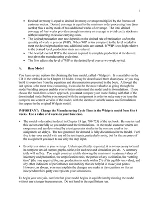 3


     •   Desired inventory is equal to desired inventory coverage multiplied by the forecast of
         customer orders. Desired coverage is equal to the minimum order processing time (two
         weeks) plus a safety stock of two additional weeks of coverage. The total desired
         coverage of four weeks provides enough inventory on average to avoid costly stockouts
         without incurring excessive carrying costs.
     •   The desired production start rate depends on the desired rate of production and on the
         quantity of work in process (WIP). When WIP is low compared to the level needed to
         meet the desired production rate, additional units are started. If WIP is too high relative
         to the desired level, production starts are reduced.
     •   The desired level of WIP is the amount required to complete production at the desired
         rate given the manufacturing cycle time.
     •   The firm adjusts the level of WIP to the desired level over a two-week period.

A.       Base Model

You have several options for obtaining the base model, called <Widgets>. It is available on the
CD in the textbook in the Chapter 18 folder, it may be downloaded from sloanspace, or you may
build it yourselves from the equations and documentation presented in the book. Although the
last option is the most time-consuming, it can also be the most valuable as going through the
model-building process enables you to better understand the model and its formulations. If you
choose the build-from-scratch approach, you must compare your model listing with that of the
downloaded model before you proceed with the assignment in order to make sure you have the
complete and correct version of the model, with the identical variable names and formulations
that appear in the original Widgets model.

IMPORTANT: Change the Manufacturing Cycle Time in the Widgets model from 8 to 4
weeks. Use a value of 4 weeks in your base case.

∗    The model is described in detail in Chapter 18 (pp. 709-723) of the textbook. Be sure to read
     this section carefully so you understand the formulations. In the model customer orders are
     exogenous and are determined by a test generator similar to the one you used in the
     assignment on delays. The test generator for demand is fully documented in the model. Feel
     free to try your model with any of the test inputs, particularly noise, but for the purposes of
     the assignment you need to use only the step input.

∗    Brevity is a virtue in your writeup. Unless specifically requested, it is not necessary to hand
     in complete sets of output (graphs, tables) for each test and simulation you do. A summary
     table will suffice. You might construct a table showing the minimum/ maximum values of
     inventory and production, the amplification ratio, the period of any oscillation, the “settling
     time” (the time required for, say, production to settle within 2% of its equilibrium value), and
     any other indicators of performance and stability that are helpful to make your points.
     However, as always, you must explain the changes you make in the equations so that an
     independent third party can replicate your simulations.

To begin your analysis, confirm that your model begins in equilibrium by running the model
without any changes in parameters. Do not hand in the equilibrium run.
 