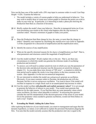 4


Now run the base case of the model with a 20% step input in customer orders in week 5 (set Step
Height = 0.20). Examine the behavior.
   ∗ The model includes a variety of custom graphs to help you understand its behavior. You
       may wish to modify these or create new custom graphs to illustrate the points you wish to
       make in your write up. In particular, it is interesting to make a phase plot showing the
       Production Start Rate as a function of Inventory.

     A1. Briefly explain the model’s base case behavior. Describe in managerial terms (as if you
         were presenting your results to the client) what happens after the step increase in
         customer orders. Present a minimum of graphs to make your points.

A2.
      a. Does the Production Start Rate change by less, the same, or more than the change in
         orders? Quantify your response by calculating the amplification ratio (refer to Appendix
         1 of this assignment for a discussion of amplification and the amplification ratio).

      b. Identify the sources of any amplification.

      c. What are the specific structural reasons for the degree of amplification you find? That is,
         what parameters and structures control the magnitude of amplification?

     A3. Can this model oscillate? Briefly explain why or why not. That is, are there any
         circumstances in which this model can generate the reference mode of oscillating
         production and inventory?
     ∗ To answer, you will need to conduct sensitivity tests in which you vary the parameters of
         the decision rules and physical structure (see the discussion on sensitivity testing in
         chapter 21). As you make these tests, beware of “DT error”—a situation in which the
         time period used to update the stocks is too long relative to the time constants in the
         system. (See Appendix A in the text on numerical integration).
     ∗ We are interested in whether the model can endogenously generate an oscillation.
         Obviously, if you cause customer orders to fluctuate, the production rate will also
         fluctuate, but this is not an endogenous oscillation. You want to know if the model will
         oscillate in response to a single shock such as an unanticipated step increase in orders.
     A4. Can this model oscillate with plausible and realistic parameter values? It is not enough
         to generate the behavior of interest in your model. Your model must generate that
         behavior for the right reasons. If you find that there are some parameter values which
         cause oscillation, are these values plausible or realistic? In answering this question
         consider the real-life interpretation of the decision processes of the actors in your model.
         Given the parameter values needed to generate oscillations, would real firms behave in
         such a way? Explain.

B.       Extending the Model: Adding the Labor Force
After exploring the behavior of your initial model, you return to management and argue that the
dynamic hypothesis, as stated, is not sufficient to explain the persistent fluctuations plaguing the
firm. You note that the model currently assumes that the production start rate is equal to the
 
