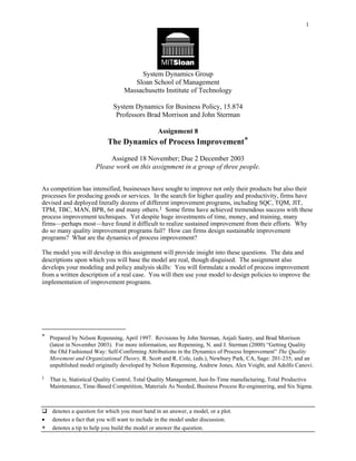 1




                                        System Dynamics Group
                                      Sloan School of Management
                                   Massachusetts Institute of Technology

                              System Dynamics for Business Policy, 15.874
                               Professors Brad Morrison and John Sterman

                                                 Assignment 8
                            The Dynamics of Process Improvement*

                            Assigned 18 November; Due 2 December 2003
                       Please work on this assignment in a group of three people.


As competition has intensified, businesses have sought to improve not only their products but also their
processes for producing goods or services. In the search for higher quality and productivity, firms have
devised and deployed literally dozens of different improvement programs, including SQC, TQM, JIT,
TPM, TBC, MAN, BPR, 6σ and many others.1 Some firms have achieved tremendous success with these
process improvement techniques. Yet despite huge investments of time, money, and training, many
firms—perhaps most—have found it difficult to realize sustained improvement from their efforts. Why
do so many quality improvement programs fail? How can firms design sustainable improvement
programs? What are the dynamics of process improvement?

The model you will develop in this assignment will provide insight into these questions. The data and
descriptions upon which you will base the model are real, though disguised. The assignment also
develops your modeling and policy analysis skills: You will formulate a model of process improvement
from a written description of a real case. You will then use your model to design policies to improve the
implementation of improvement programs.




* Prepared by Nelson Repenning, April 1997. Revisions by John Sterman, Anjali Sastry, and Brad Morrison
  (latest in November 2003). For more information, see Repenning, N. and J. Sterman (2000) “Getting Quality
  the Old Fashioned Way: Self-Confirming Attributions in the Dynamics of Process Improvement” The Quality
  Movement and Organizational Theory, R. Scott and R. Cole, (eds.), Newbury Park, CA, Sage: 201-235; and an
  unpublished model originally developed by Nelson Repenning, Andrew Jones, Alex Voight, and Adolfo Canovi.

1   That is, Statistical Quality Control, Total Quality Management, Just-In-Time manufacturing, Total Productive
    Maintenance, Time-Based Competition, Materials As Needed, Business Process Re-engineering, and Six Sigma.



     denotes a question for which you must hand in an answer, a model, or a plot.
•    denotes a fact that you will want to include in the model under discussion.
∗    denotes a tip to help you build the model or answer the question.
 