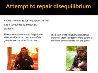 Attempt to repair disequilibrium

Katniss attempts to live throughout the film.
She is surrounded by difficulties.
Examples:

The game makers create a huge fire to           The death of little Rue, makes Katniss’
kill or lure Katniss to the centre of the       character seem to become more stronger
game where the other district are.              and more determined to win the game.
 