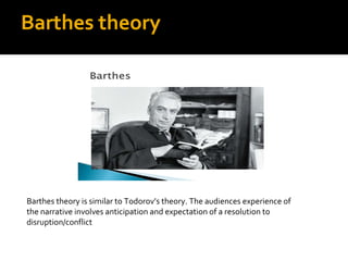 Barthes theory




Barthes theory is similar to Todorov’s theory. The audiences experience of
the narrative involves anticipation and expectation of a resolution to
disruption/conflict
 