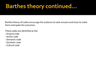 Barthes theory continued…

Barthes theory of codes encourage the audience to seek answers and clues to make
them anticipate the outcomes.

These codes are identified as the:
- Enigma code
- Action code
- Semantic code
- Symbolic code
- Cultural code
 