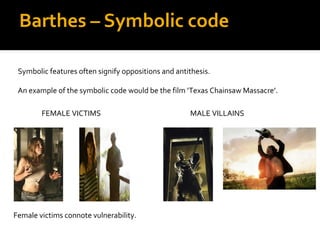 Barthes – Symbolic code

 Symbolic features often signify oppositions and antithesis.

 An example of the symbolic code would be the film ‘Texas Chainsaw Massacre’.

        FEMALE VICTIMS                               MALE VILLAINS




Female victims connote vulnerability.
 