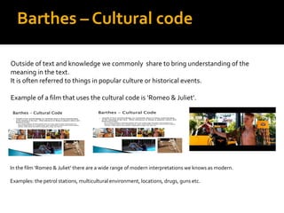 Barthes – Cultural code

Outside of text and knowledge we commonly share to bring understanding of the
meaning in the text.
It is often referred to things in popular culture or historical events.

Example of a film that uses the cultural code is ‘Romeo & Juliet’.




In the film ‘Romeo & Juliet’ there are a wide range of modern interpretations we knows as modern.

Examples: the petrol stations, multicultural environment, locations, drugs, guns etc.
 