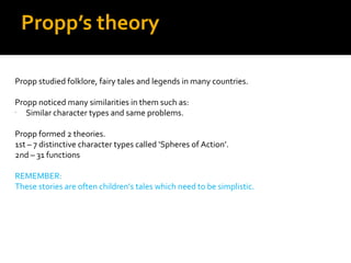Propp’s theory

Propp studied folklore, fairy tales and legends in many countries.

Propp noticed many similarities in them such as:
-
   Similar character types and same problems.

Propp formed 2 theories.
1st – 7 distinctive character types called ‘Spheres of Action’.
2nd – 31 functions

REMEMBER:
These stories are often children’s tales which need to be simplistic.
 