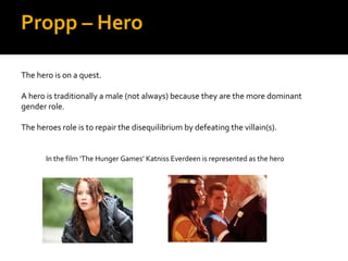 Propp – Hero

The hero is on a quest.

A hero is traditionally a male (not always) because they are the more dominant
gender role.

The heroes role is to repair the disequilibrium by defeating the villain(s).


       In the film ‘The Hunger Games’ Katniss Everdeen is represented as the hero
 