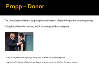 Propp – Donor

The donor helps the hero by giving them some sort of gift to help them on their journey.

This gift can be either advice, a skill or an object (like a weapon).




 In this scene, Haymitch is giving Katniss advice before she enters the game.

 Haymitch tells Katniss what she must do and what she must not do when the game begins.
 