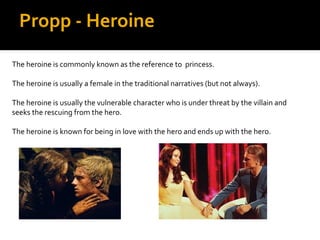 Propp - Heroine
The heroine is commonly known as the reference to princess.

The heroine is usually a female in the traditional narratives (but not always).

The heroine is usually the vulnerable character who is under threat by the villain and
seeks the rescuing from the hero.

The heroine is known for being in love with the hero and ends up with the hero.
 