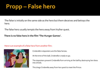 Propp – False hero

The false is initially on the same side as the hero but them deceives and betrays the
hero.

The false hero usually tempts the hero away from his/her quest.

There is no false hero in the film ‘The Hunger Games’.


Here is an example of a false hero from another film:

                               Cinderella’s stepsisters are the false heroes.

                               At the time of the ball, Cinderella is ready to go.

                               The stepsisters prevent Cinderella from arriving at the ball by destroying her dress
                               into shreds.

                               This drags Cinderella away from her quest to meet the Prince.
 