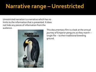 Narrative range – Unrestricted

Unrestricted narration is a narrative which has no
limits to the information that is presented. It does
not hide any pieces of information from the
audience.
                                               This documentary film is a look at the annual
                                               journey of Emperor penguins as they march --
                                               single file -- to their traditional breeding
                                               ground.
 