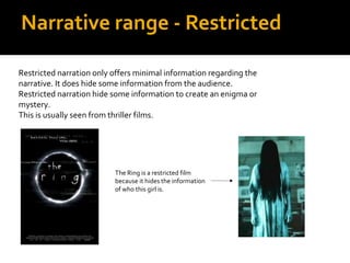 Narrative range - Restricted

Restricted narration only offers minimal information regarding the
narrative. It does hide some information from the audience.
Restricted narration hide some information to create an enigma or
mystery.
This is usually seen from thriller films.




                          The Ring is a restricted film
                          because it hides the information
                          of who this girl is.
 