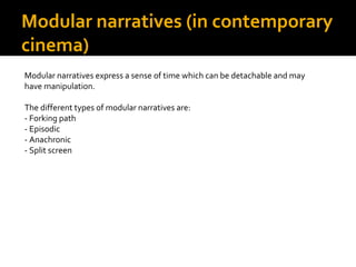 Modular narratives (in contemporary
cinema)
Modular narratives express a sense of time which can be detachable and may
have manipulation.

The different types of modular narratives are:
- Forking path
- Episodic
- Anachronic
- Split screen
 