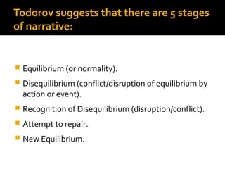 Todorov suggests that there are 5 stages
of narrative:


   Equilibrium (or normality).
   Disequilibrium (conflict/disruption of equilibrium by
    action or event).
   Recognition of Disequilibrium (disruption/conflict).
   Attempt to repair.
   New Equilibrium.
 