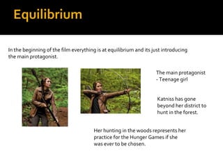 Equilibrium

In the beginning of the film everything is at equilibrium and its just introducing
the main protagonist.

                                                                   The main protagonist
                                                                   - Teenage girl


                                                                    Katniss has gone
                                                                    beyond her district to
                                                                    hunt in the forest.


                                       Her hunting in the woods represents her
                                       practice for the Hunger Games if she
                                       was ever to be chosen.
 