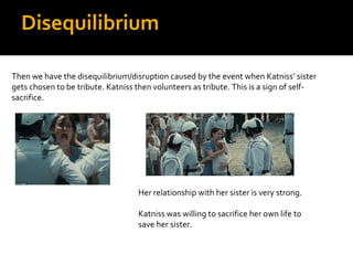 Disequilibrium

Then we have the disequilibrium/disruption caused by the event when Katniss’ sister
gets chosen to be tribute. Katniss then volunteers as tribute. This is a sign of self-
sacrifice.




                                   Her relationship with her sister is very strong.

                                   Katniss was willing to sacrifice her own life to
                                   save her sister.
 