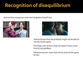 Recognition of disequilibrium

Katniss then recognises what she has gotten herself into.




                                   Katniss knows that she probably might not be able to
                                   see her family again.
                                  The tragic part of this is that she doesn’t have much
                                  time to say goodbye.

                                  She promises her sister that will try and win the game
                                  for her.
 