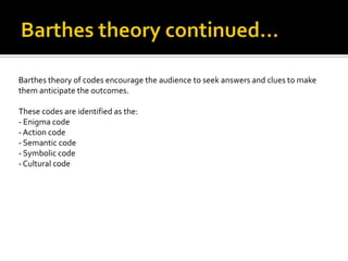 Barthes theory of codes encourage the audience to seek answers and clues to make
them anticipate the outcomes.

These codes are identified as the:
- Enigma code
- Action code
- Semantic code
- Symbolic code
- Cultural code
 