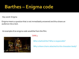 Key word: Enigma

Enigma means a question that is not immediately answered and thus draws an
audience into a text.


An example of an enigma code would be from the film:

                                   SAW 3

                                    Who is behind this? Who is responsible?

                                    Why is there chains attached to this characters body?
 