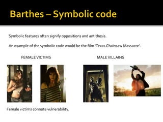 Symbolic features often signify oppositions and antithesis.

 An example of the symbolic code would be the film ‘Texas Chainsaw Massacre’.

        FEMALE VICTIMS                                MALE VILLAINS




Female victims connote vulnerability.
 
