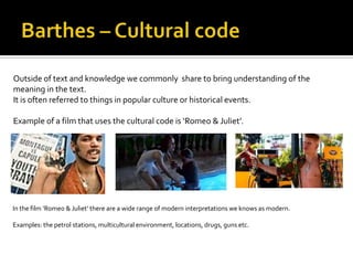 Outside of text and knowledge we commonly share to bring understanding of the
meaning in the text.
It is often referred to things in popular culture or historical events.

Example of a film that uses the cultural code is ‘Romeo & Juliet’.




In the film ‘Romeo & Juliet’ there are a wide range of modern interpretations we knows as modern.

Examples: the petrol stations, multicultural environment, locations, drugs, guns etc.
 
