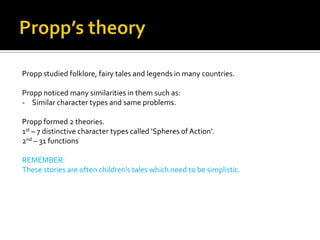 Propp studied folklore, fairy tales and legends in many countries.

Propp noticed many similarities in them such as:
- Similar character types and same problems.

Propp formed 2 theories.
1st – 7 distinctive character types called ‘Spheres of Action’.
2nd – 31 functions

REMEMBER:
These stories are often children’s tales which need to be simplistic.
 