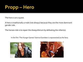 The hero is on a quest.

A hero is traditionally a male (not always) because they are the more dominant
gender role.

The heroes role is to repair the disequilibrium by defeating the villain(s).


       In the film ‘The Hunger Games’ Katniss Everdeen is represented as the hero
 