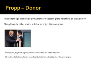 The donor helps the hero by giving them some sort of gift to help them on their journey.

This gift can be either advice, a skill or an object (like a weapon).




 In this scene, Haymitch is giving Katniss advice before she enters the game.

 Haymitch tells Katniss what she must do and what she must not do when the game begins.
 