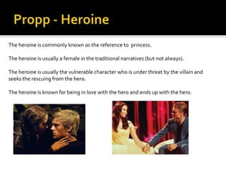 The heroine is commonly known as the reference to princess.

The heroine is usually a female in the traditional narratives (but not always).

The heroine is usually the vulnerable character who is under threat by the villain and
seeks the rescuing from the hero.

The heroine is known for being in love with the hero and ends up with the hero.
 