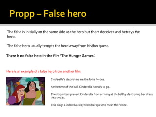 The false is initially on the same side as the hero but them deceives and betrays the
hero.

The false hero usually tempts the hero away from his/her quest.

There is no false hero in the film ‘The Hunger Games’.


Here is an example of a false hero from another film:

                               Cinderella’s stepsisters are the false heroes.

                               At the time of the ball, Cinderella is ready to go.

                               The stepsisters prevent Cinderella from arriving at the ball by destroying her dress
                               into shreds.

                               This drags Cinderella away from her quest to meet the Prince.
 