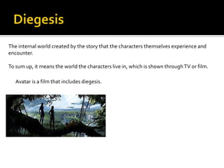 The internal world created by the story that the characters themselves experience and
encounter.

To sum up, it means the world the characters live in, which is shown through TV or film.

   Avatar is a film that includes diegesis.
 