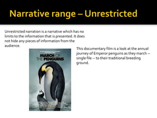 Unrestricted narration is a narrative which has no
limits to the information that is presented. It does
not hide any pieces of information from the
audience.
                                               This documentary film is a look at the annual
                                               journey of Emperor penguins as they march --
                                               single file -- to their traditional breeding
                                               ground.
 