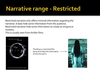 Restricted narration only offers minimal information regarding the
narrative. It does hide some information from the audience.
Restricted narration hide some information to create an enigma or
mystery.
This is usually seen from thriller films.




                          The Ring is a restricted film
                          because it hides the information
                          of who this girl is.
 