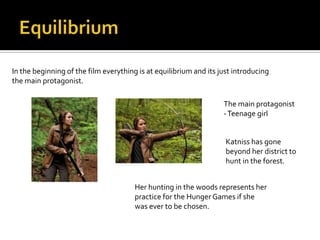In the beginning of the film everything is at equilibrium and its just introducing
the main protagonist.

                                                                   The main protagonist
                                                                   - Teenage girl


                                                                    Katniss has gone
                                                                    beyond her district to
                                                                    hunt in the forest.


                                       Her hunting in the woods represents her
                                       practice for the Hunger Games if she
                                       was ever to be chosen.
 
