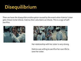 Then we have the disequilibrium/disruption caused by the event when Katniss’ sister
gets chosen to be tribute. Katniss then volunteers as tribute. This is a sign of self-
sacrifice.




                                   Her relationship with her sister is very strong.

                                   Katniss was willing to sacrifice her own life to
                                   save her sister.
 