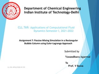 CLL 769: Applications of Computational Fluid
Dynamics Semester I, 2021-2022
CLL 769: APPLICATIONS OF CFD
Department of Chemical Engineering
Indian Institute of Technology-Delhi
Assignment 7: Passive Mixing Simulation in a Rectangular
Bubble Column using Euler-Lagrange Approach
Submitted by
Vasundhara Agarwal
To
Prof. V Buwa
 