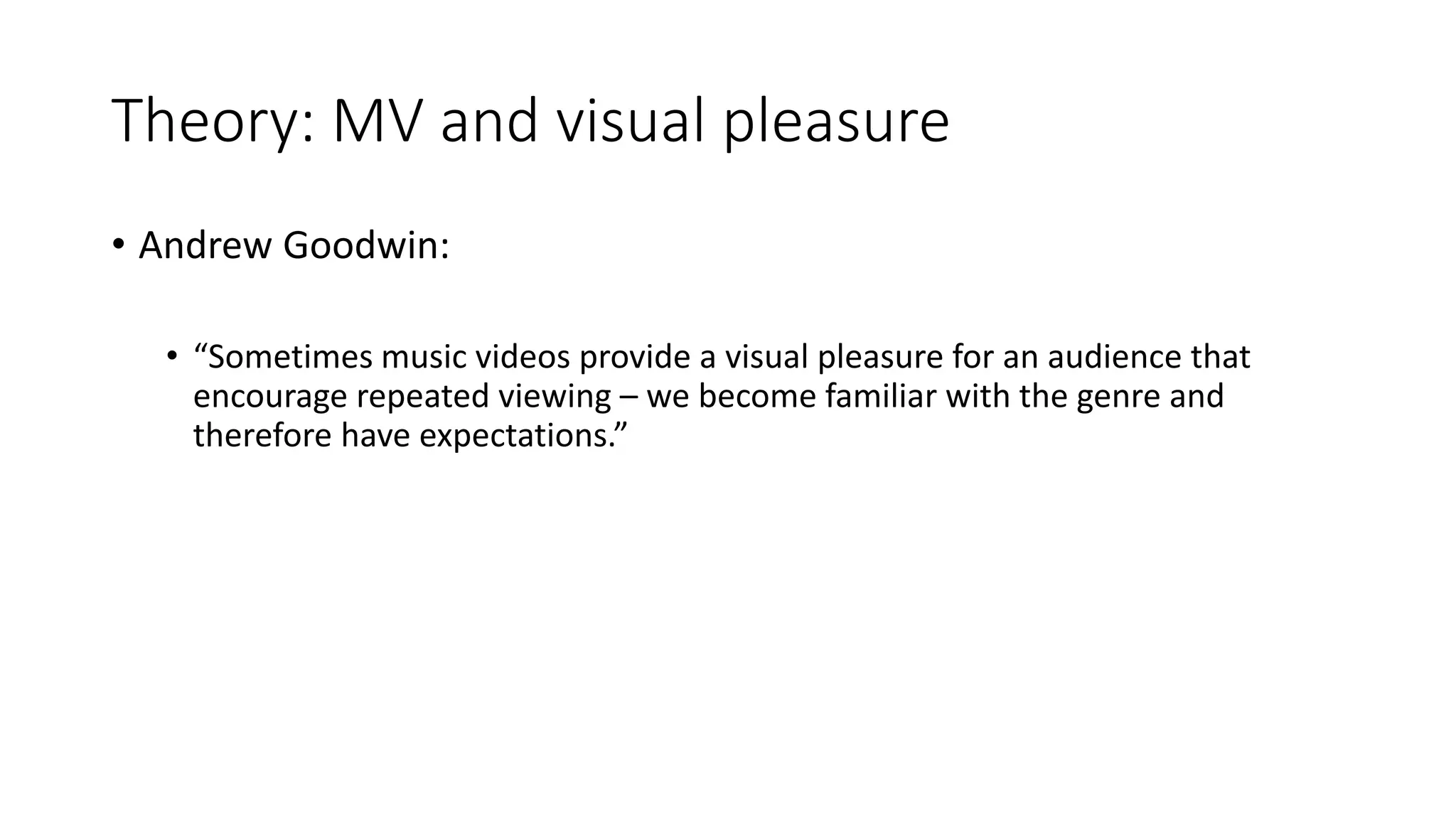 Theory: MV and visual pleasure
• Andrew Goodwin:
• “Sometimes music videos provide a visual pleasure for an audience that
encourage repeated viewing – we become familiar with the genre and
therefore have expectations.”
 