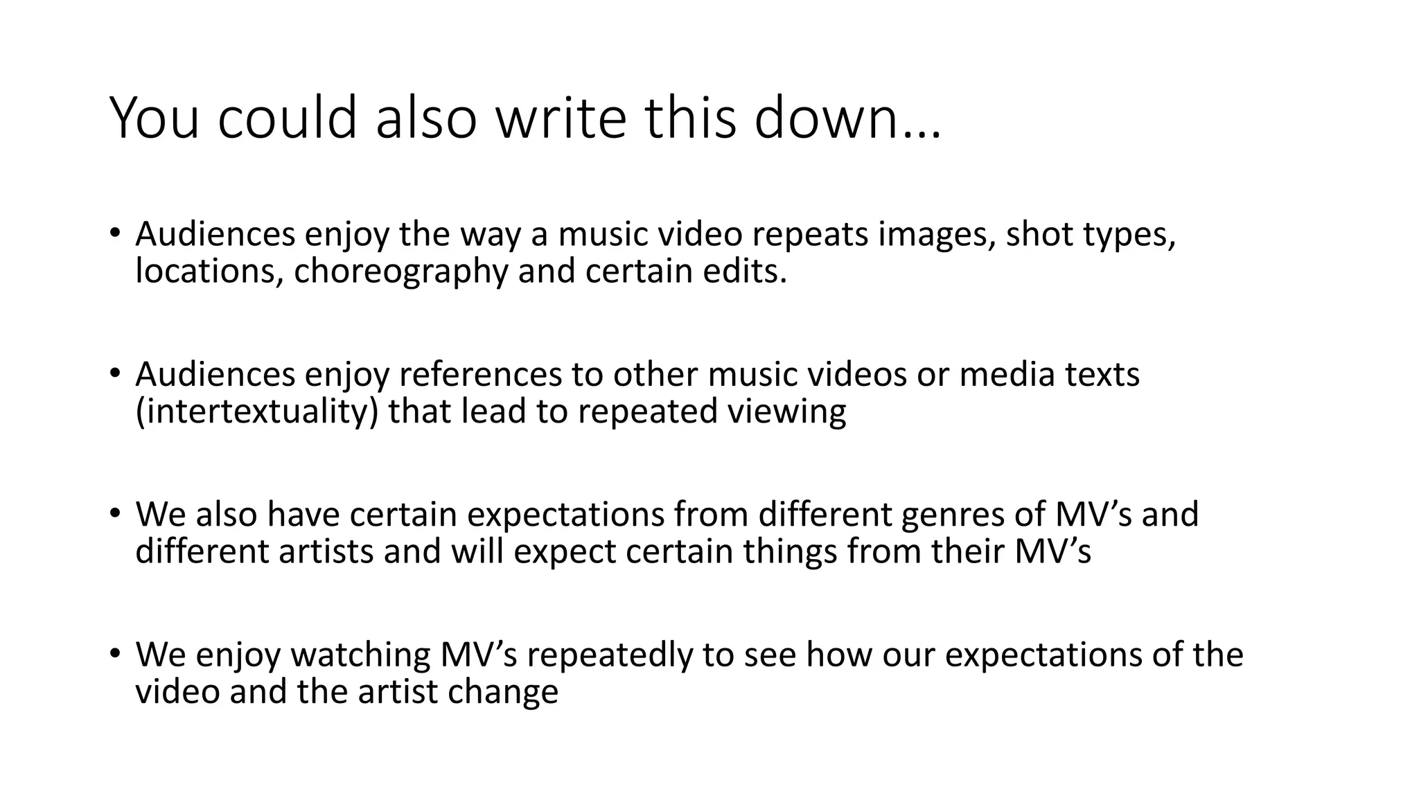 You could also write this down…
• Audiences enjoy the way a music video repeats images, shot types,
locations, choreography and certain edits.
• Audiences enjoy references to other music videos or media texts
(intertextuality) that lead to repeated viewing
• We also have certain expectations from different genres of MV’s and
different artists and will expect certain things from their MV’s
• We enjoy watching MV’s repeatedly to see how our expectations of the
video and the artist change
 