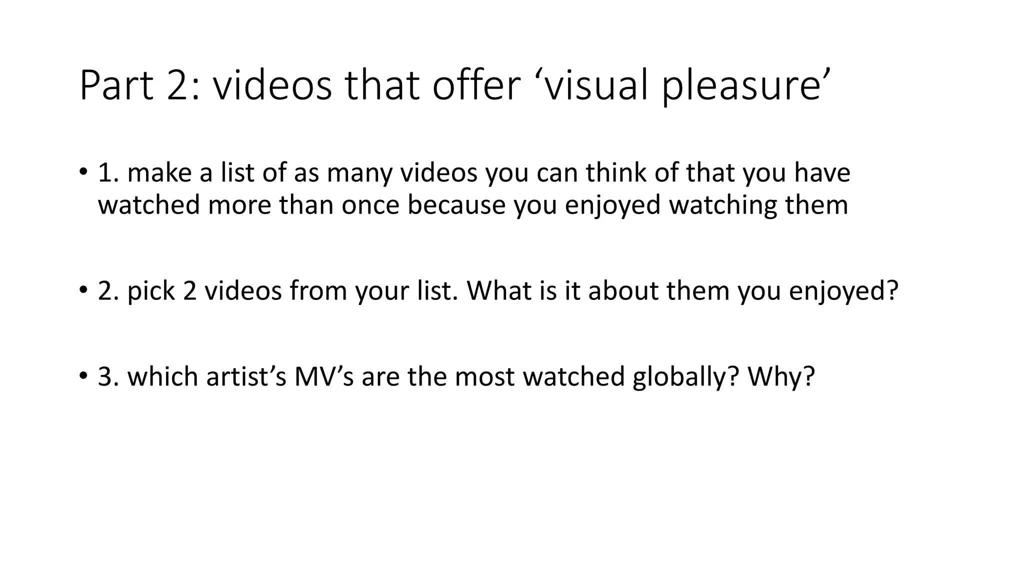 Part 2: videos that offer ‘visual pleasure’
• 1. make a list of as many videos you can think of that you have
watched more than once because you enjoyed watching them
• 2. pick 2 videos from your list. What is it about them you enjoyed?
• 3. which artist’s MV’s are the most watched globally? Why?
 