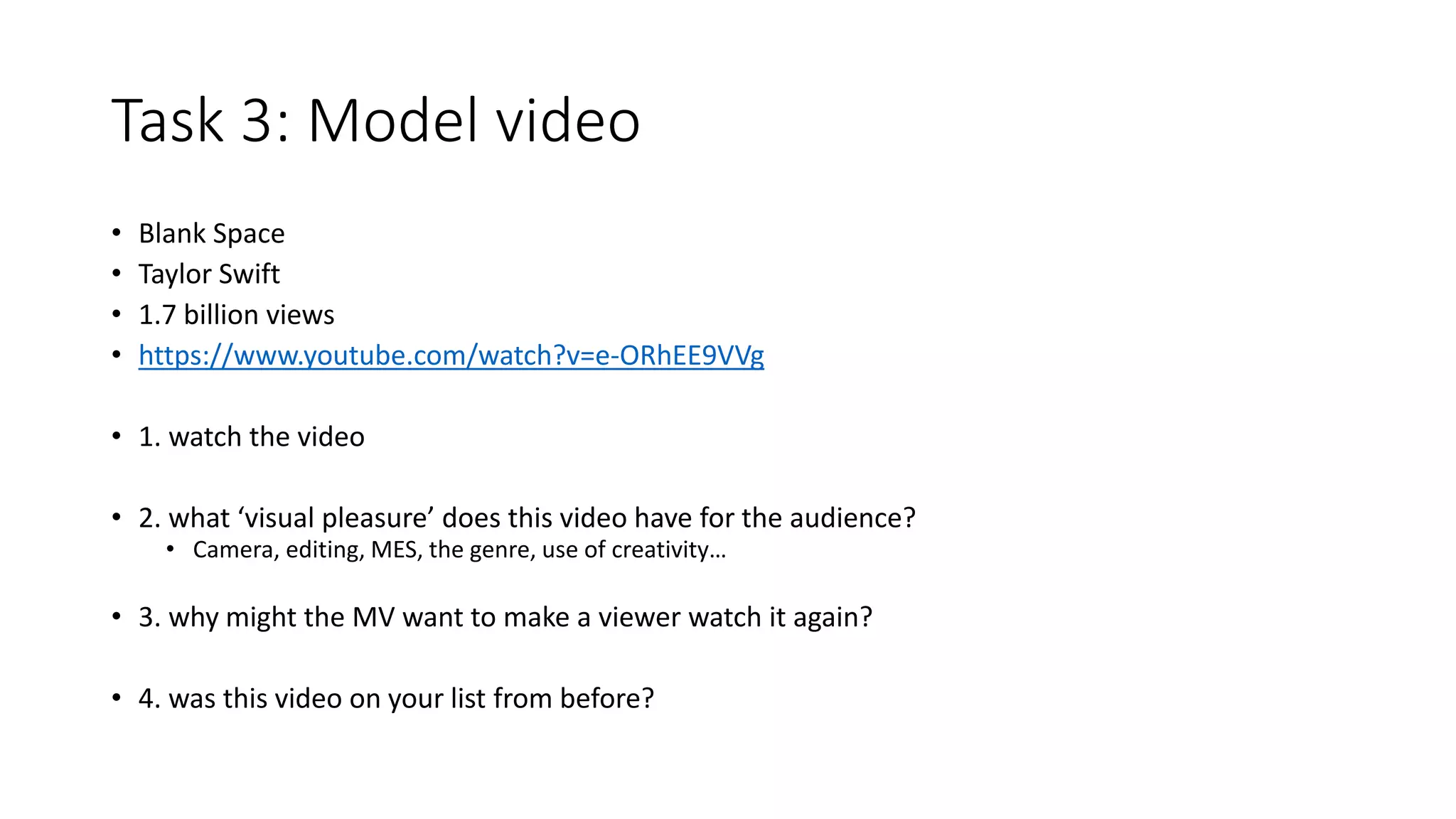 Task 3: Model video
• Blank Space
• Taylor Swift
• 1.7 billion views
• https://www.youtube.com/watch?v=e-ORhEE9VVg
• 1. watch the video
• 2. what ‘visual pleasure’ does this video have for the audience?
• Camera, editing, MES, the genre, use of creativity…
• 3. why might the MV want to make a viewer watch it again?
• 4. was this video on your list from before?
 