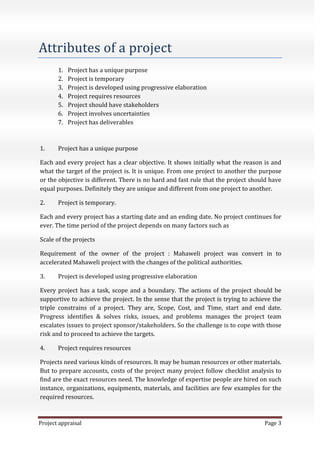 Project appraisal Page 3
Attributes of a project
1. Project has a unique purpose
2. Project is temporary
3. Project is developed using progressive elaboration
4. Project requires resources
5. Project should have stakeholders
6. Project involves uncertainties
7. Project has deliverables
1. Project has a unique purpose
Each and every project has a clear objective. It shows initially what the reason is and
what the target of the project is. It is unique. From one project to another the purpose
or the objective is different. There is no hard and fast rule that the project should have
equal purposes. Definitely they are unique and different from one project to another.
2. Project is temporary.
Each and every project has a starting date and an ending date. No project continues for
ever. The time period of the project depends on many factors such as
Scale of the projects
Requirement of the owner of the project : Mahaweli project was convert in to
accelerated Mahaweli project with the changes of the political authorities.
3. Project is developed using progressive elaboration
Every project has a task, scope and a boundary. The actions of the project should be
supportive to achieve the project. In the sense that the project is trying to achieve the
triple constrains of a project. They are, Scope, Cost, and Time, start and end date.
Progress identifies & solves risks, issues, and problems manages the project team
escalates issues to project sponsor/stakeholders. So the challenge is to cope with those
risk and to proceed to achieve the targets.
4. Project requires resources
Projects need various kinds of resources. It may be human resources or other materials.
But to prepare accounts, costs of the project many project follow checklist analysis to
find are the exact resources need. The knowledge of expertise people are hired on such
instance, organizations, equipments, materials, and facilities are few examples for the
required resources.
 
