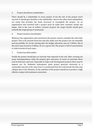 Project appraisal Page 4
5. Project should have stakeholders
There should be a stakeholder to every project. If not the aim of the project won’t
succeed. It should give benefits to the stakeholder. And on the other hand stakeholders
are entity that provides the funds necessary to accomplish the project. So, an
organization who involved with a project must be make their customer satisfy and
happy. And in the case of welfare oriented projects the target benefit should goes
towards the target group of community.
6. Project involves uncertainties
Whatever the organization who involved in the project, need to calculate the risk of the
project. This is for prevent from loss and also make sure the project can run smoothly
and successfully. Ex: At the starting date the budget allocation may be 3 billion. But at
the end it may exceed to 4 billion. So it is a great risk. The project is full of uncertainties
or risks in terms of such cases.
7. Project has deliverables
Finally the project should give an outcome that expected at the end. After carrying out
many interdependence tasks the projects give outcomes. In terms of outcomes there
may be both pros and cons. Especially in large scale development projects there may be
impacts too. Ex: Kothmale hydropower plant project generate electricity in a
sustainable way but at the same time it is predicated that the rocks beside the dam may
collapse due to the vibration. So the ambition of the project should be to produce a high
effective output with minimum constraints.
 