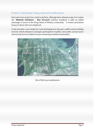 Project appraisal Page 7
Project is developed using progressive elaboration.
Each and every project has a task to perform. Although their ultimate scope is to realize
the “Mahinda Chinthana – Way Forward” political manifesto it adds an added
advantage in terms of the living status of Welioya community. It creates permanent
houses to those who were displaced.
It also provides a new model for rural development in the post conflict nation building
exercise, which attempts to synergize participation of public, semi-public, private sector
and security forces to address issues concerning resettled communities
Site of Weli oya resettlements
 