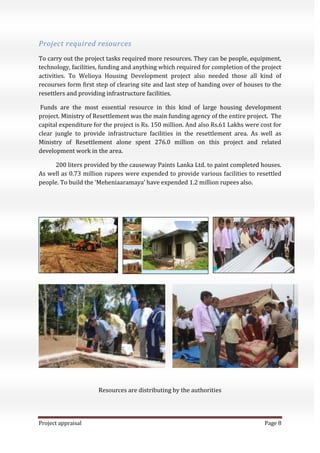Project appraisal Page 8
Project required resources
To carry out the project tasks required more resources. They can be people, equipment,
technology, facilities, funding and anything which required for completion of the project
activities. To Welioya Housing Development project also needed those all kind of
recourses form first step of clearing site and last step of handing over of houses to the
resettlers and providing infrastructure facilities.
Funds are the most essential resource in this kind of large housing development
project. Ministry of Resettlement was the main funding agency of the entire project. The
capital expenditure for the project is Rs. 150 million. And also Rs.61 Lakhs were cost for
clear jungle to provide infrastructure facilities in the resettlement area. As well as
Ministry of Resettlement alone spent 276.0 million on this project and related
development work in the area.
200 liters provided by the causeway Paints Lanka Ltd. to paint completed houses.
As well as 0.73 million rupees were expended to provide various facilities to resettled
people. To build the ‘Meheniaaramaya’ have expended 1.2 million rupees also.
Resources are distributing by the authorities
 